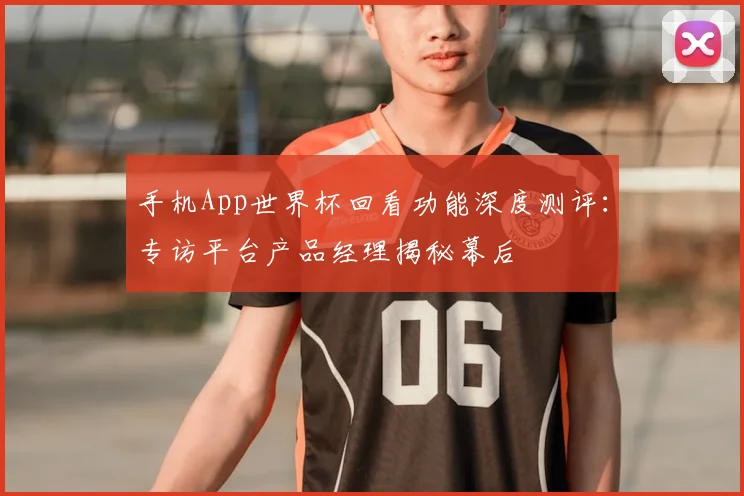 手机App世界杯回看功能深度测评：专访平台产品经理揭秘幕后