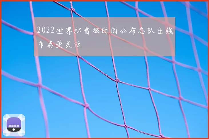 2022世界杯晋级时间公布各队出线节奏受关注