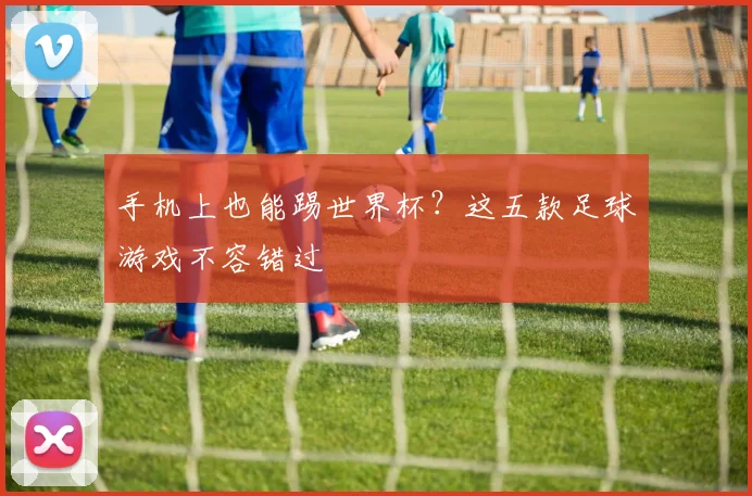 手机上也能踢世界杯？这五款足球游戏不容错过