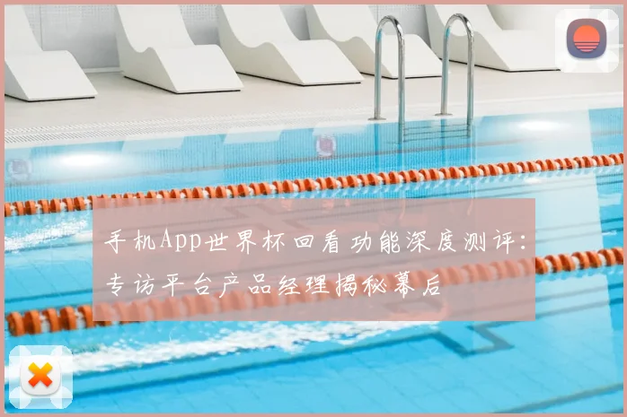 手机App世界杯回看功能深度测评:专访平台产品经理揭秘幕后